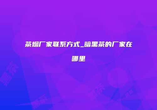 茶烟厂家联系方式_暗黑茶的厂家在哪里