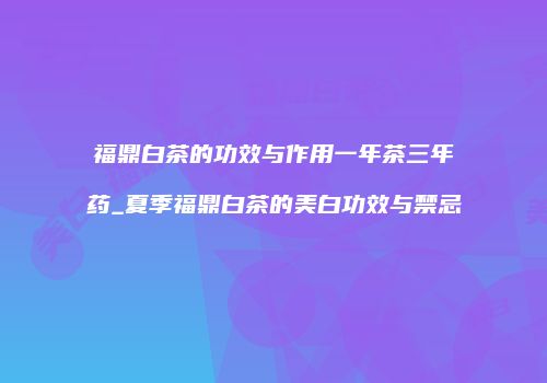 福鼎白茶的功效与作用一年茶三年药_夏季福鼎白茶的美白功效与禁忌