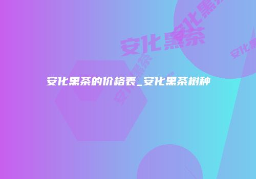 安化黑茶的价格表_安化黑茶树种