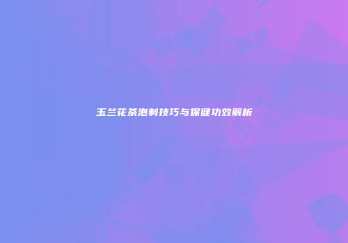 玉兰花茶泡制技巧与保健功效解析