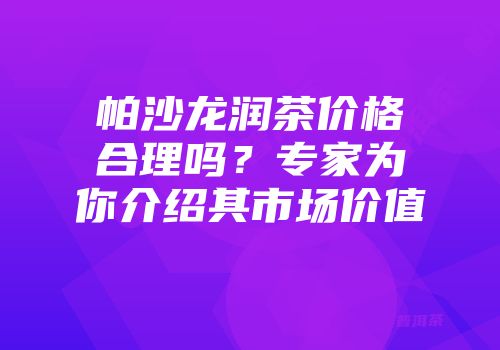 帕沙龙润茶价格合理吗？专家为你介绍其市场价值