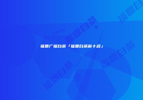 福鼎广福白茶「福鼎白茶前十名」