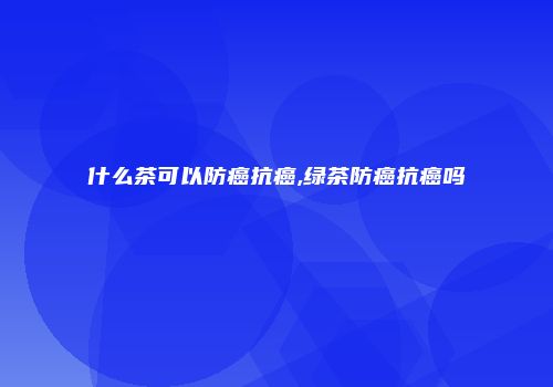 什么茶可以防癌抗癌,绿茶防癌抗癌吗