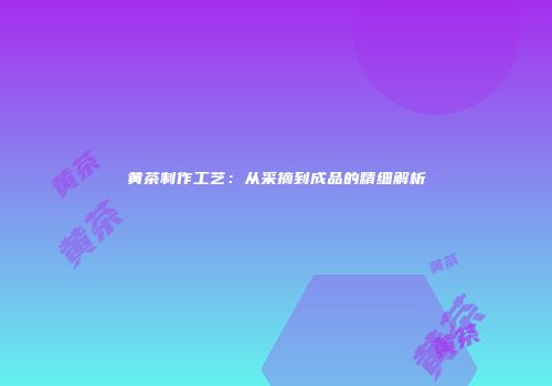 黄茶制作工艺：从采摘到成品的精细解析