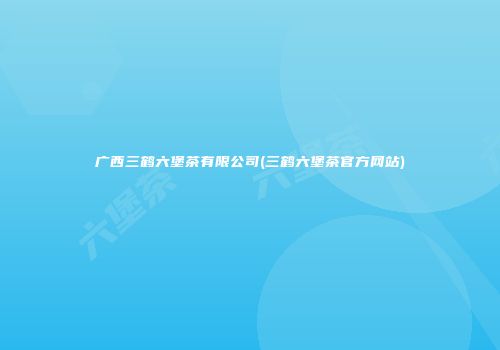 广西三鹤六堡茶有限公司(三鹤六堡茶官方网站)