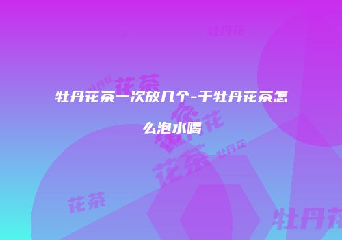 牡丹花茶一次放几个-干牡丹花茶怎么泡水喝