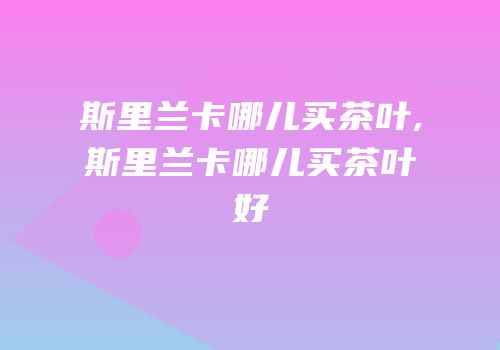 斯里兰卡哪儿买茶叶,斯里兰卡哪儿买茶叶好