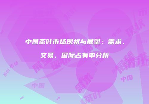 中国茶叶市场现状与展望：需求、交易、国际占有率分析