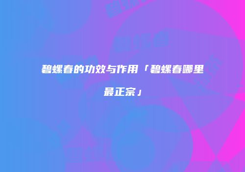 碧螺春的功效与作用「碧螺春哪里最正宗」