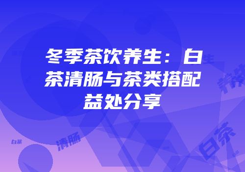 冬季茶饮养生：白茶清肠与茶类搭配益处分享