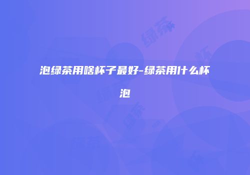 泡绿茶用啥杯子最好-绿茶用什么杯泡