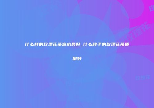 什么样的玫瑰花茶泡水最好_什么牌子的玫瑰花茶质量好