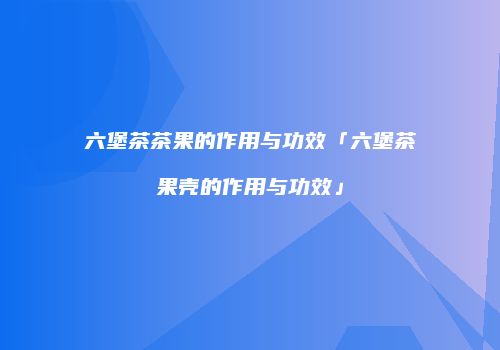 六堡茶茶果的作用与功效「六堡茶果壳的作用与功效」