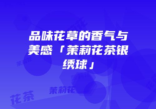 品味花草的香气与美感「茉莉花茶银绣球」