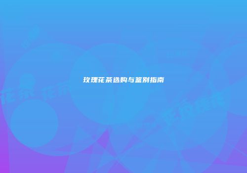 玫瑰花茶选购与鉴别指南