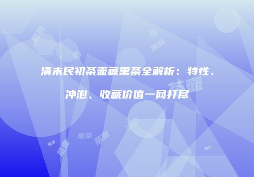 清末民初茶壶藏黑茶全解析：特性、冲泡、收藏价值一网打尽