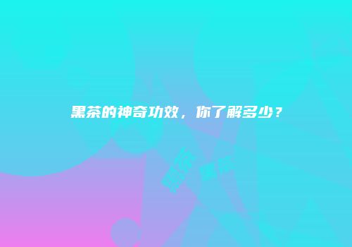 黑茶的神奇功效，你了解多少？
