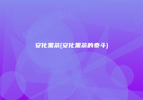 安化黑茶(安化黑茶的泰斗)