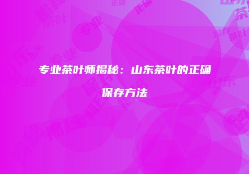专业茶叶师揭秘：山东茶叶的正确保存方法