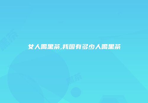 女人喝黑茶,我国有多少人喝黑茶