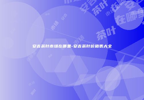 安吉茶叶市场在哪里-安吉茶叶价格表大全