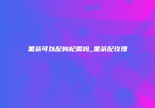 黑茶可以配枸杞喝吗_黑茶配玫瑰