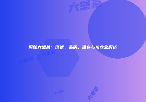 探秘六堡茶：形状、品质、保存与功效全解析