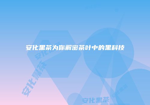 安化黑茶为你解密茶叶中的黑科技