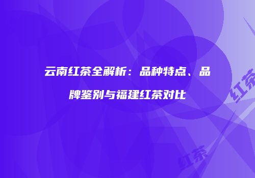 云南红茶全解析：品种特点、品牌鉴别与福建红茶对比