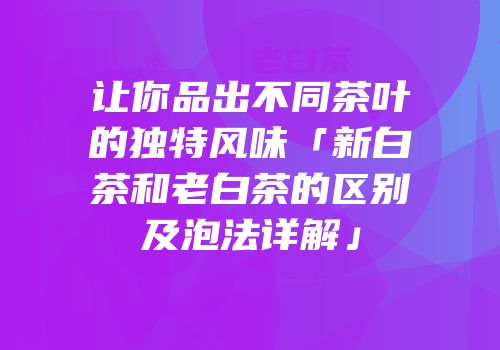 让你品出不同茶叶的独特风味「新白茶和老白茶的区别及泡法详解」