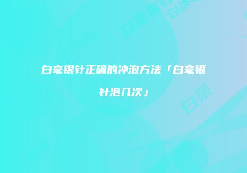 白毫银针正确的冲泡方法「白毫银针泡几次」
