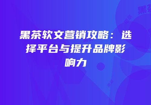 黑茶软文营销攻略：选择平台与提升品牌影响力