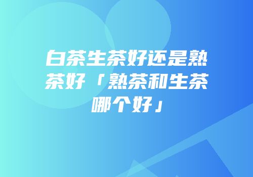 白茶生茶好还是熟茶好「熟茶和生茶哪个好」