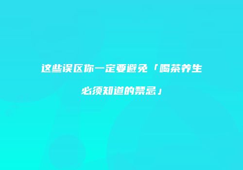 这些误区你一定要避免「喝茶养生必须知道的禁忌」