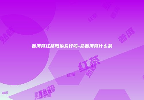 普洱算红茶吗染发行吗-熟普洱算什么茶