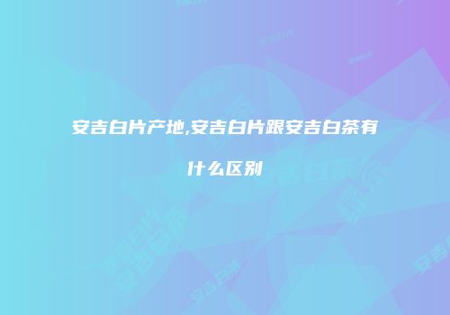 安吉白片产地,安吉白片跟安吉白茶有什么区别