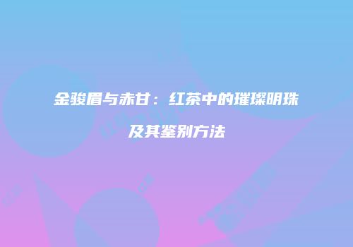 金骏眉与赤甘：红茶中的璀璨明珠及其鉴别方法
