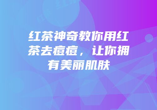 红茶神奇教你用红茶去痘痘，让你拥有美丽肌肤