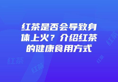 红茶是否会导致身体上火？介绍红茶的健康食用方式