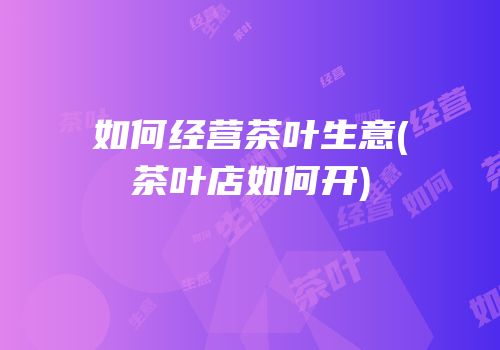 如何经营茶叶生意(茶叶店如何开)