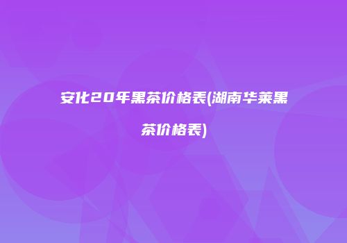 安化20年黑茶价格表(湖南华莱黑茶价格表)