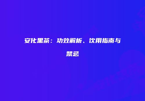 安化黑茶：功效解析、饮用指南与禁忌