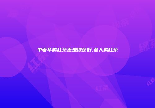 中老年喝红茶还是绿茶好,老人喝红茶