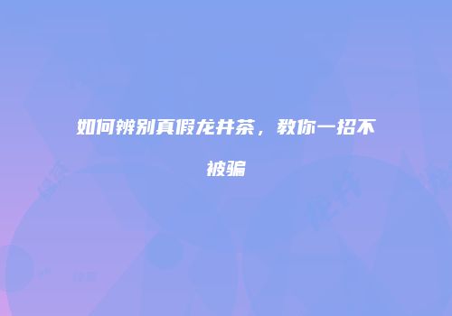 如何辨别真假龙井茶，教你一招不被骗