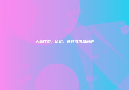 大菊花茶：价格、选购与市场解析