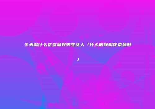 冬天喝什么花茶最好养生女人「什么时候喝花茶最好」