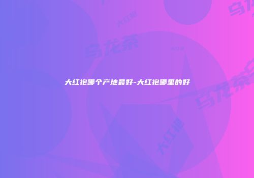 大红袍哪个产地最好-大红袍哪里的好