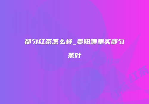 都匀红茶怎么样_贵阳哪里买都匀茶叶