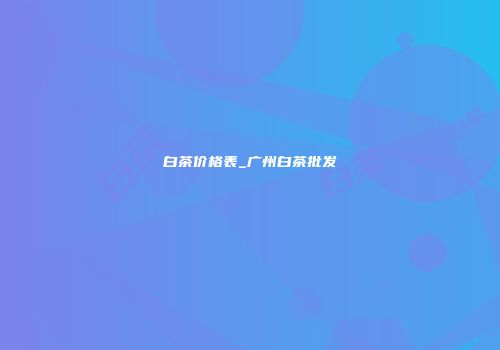 白茶价格表_广州白茶批发