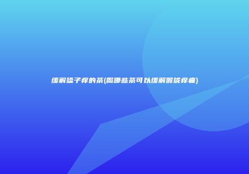 缓解嗓子痒的茶(喝哪些茶可以缓解喉咙痒痛)